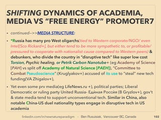 linkedin.com/in/newnatureparadigm - Ben Rusuisiak, Vancouver BC, Canada 102
• -->> cont: •4 OTHER BIOMASS:、
✔4b Peat: Overall severely underharvested except locally overharvested Ireland &
Baltic sea region: consumption against growth is negligible. As a renewal resource
level, it is recoverable worldwide at very least 120-150million tons/yr (2010-13ave
world production 40million). Even by carbon tests showing of annual peat growth
of 0.7-2.8mm with "massive overproduction"at Baltics, Near city area North
America & Europe in last 70-150yrs+, either peat growth is higher than mainstream
accepted ﬁgure or so is recoverable volume in these region, or both.
Also at some large peat resource nations it is almost completely unused or not
even ofﬁcially listed(Congo, Brazil, Papua New Guinea+), Bog-Wetland & Extreme
North conservation movement is helping to stop peat from entering into world fuel
market(also this might successfully prevent land Gas Hydrate extraction) .
• But if Peat is considered non-renewable as ruling Western mainstream group
claims(mainly American led group is overriding mainly European lobby like IPCC
that calls peat green fuel) actual world Peat volume availability is similar to Coal
reserve but much cleaner fuel, which would cause severe overﬂooding of energy
supply to trigger disruptions in energy pricing & infrastructure if fully exploited.
-->> continue
NEW PERSPECTIVE - “LOWEST COST” ENERGY
FROM VAST BIOMASS -29, PEAT
 