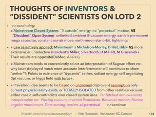 104
• ■ Under-Utilized Methane
Unconventional extraction method of regular Natural Gas: Unclear differentiation from
existing Natural Gas. Magnitude of supply volume seems to far exceed existing reserve
of conventional hydrocarbon hence highlighted here as occasionally lower cost energy
• ●1 Methane Hydrate-Clathrate/Gas Hydrate: Conﬁrmed to be located mostly either
offshore near continental shelf area ocean bottom, or Permafrost land underground in
polar regions(Messoyakha gas ﬁeld: Gazprom Neft: only publicly known full time large
volume operation), or in high altitude permafrost region(Qiangtang Basin China+).
Crystalized Methane combined with water in speciﬁc geometric form, as mantle
derived methane surfacing into ocean/near surface is trapped in water under high
pressure and low temperature. This ice like formation can remain so under pressure at
substantially above 0°C temperature(mainstream approved idea). Recoverable
accumulation is so far found to be 100m to several kilometres thick.
• General mainstream consensus available volume at least exceeds entire conventional
hydrocarbon resources(some "economically incorrect science" use nations such as
China/Russia projects order[s] of magnitude higher). Highly disruptive information as
this can undermine proﬁtable "peak oil" appeal & cause overﬂooding of energy market
if extracted in mass. Although current test overall production cost is higher than
Natural Gas from deep ocean, land base extraction can be already on par or lower due
to shallowness, & this will likely easily go lowest cost in high fuel cost regions as full
operation occurs: -->> continue
OCCASIONALLY “LOWEST COST” ENERGY:
CLEAN UNDER-UTILIZED METHANE
 