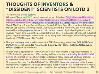 linkedin.com/in/newnatureparadigm - Ben Rusuisiak, Vancouver BC, Canada 105
• -->> cont: ■ Under-Utilized Methane : ●1 Methane Hydrate-Clathrate/Gas Hydrate:
• Most of gas hydrate or a portion of ocean bottom hydrate can use conventional drilling
& extraction related methods, No need for economically & environmentally expensive
fracking, Shallower depth than many natural gas wells: depth is 100m+ range in Arctic,
500m+ in other regions etc, land or water. But so far indication is drilling might need
to be moved to nearby area quicker than regular gas wells if based on existing
technology - if same tech is used higher cost? Studying the past track record shows, if
exploiting this resource is important to mainstream group they would usually come up
with "revolutionary" new technology in few years (eg fracking for Shale oil or deep well
developing methods etc.). Currently ofﬁcially applied or tested main methods are
Thermal injection(hot water/steam), Depressurization, & CO2 replacement methods
etc.
• Temporal wells: Ignik Sikumi(US), Mallik(Canada), Atsumi Peninsula 400m off Coast
(Japan), Permanent types;(Mount Elbert)(US), all negligible production volume
(0.01million m3/day range): Some of known participators: ConocoPhillips, BP, Vnnigaz
Gazprom «Газпром ВНИИГАЗ», Oil and Natural Gas Corporation of India, GNS
Science, German gas hydrate initiative, 日本メタンハイドレート調査 JMH, JAPEX 石油資源開発,
• Also smaller private operators participation: Hydrate Resources Corporation+
OCCASIONALLY “LOWEST COST” ENERGY:
CLEAN UNDER-UTILIZED METHANE -2
• 广州海洋地质调查局, 中国地质调查局, 가스하이드레이트 사업단 Gas Hydrate R&D Organization
 