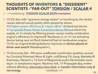 109
ACADEMIA'S LENR-CAVITATION
-VS- INVENTOR TECH
• ■ Similar physics law breaking mechanics & “anomalies” both at LENR-Cavitation &
inventor techs, but latter more openly admit
■ Past main academics explain related mechanics(Webb, Kelvin, TJJ See, Dirac, Faraday,
Whittaker, W Crookes, Poynting, Loschmidt, Kaluza, Maxwell, Myshkin+)
■ Covert compartmentalized inventor type “pseudoscience” including gravity ﬁeld
propulsion(Bushman, Car Rosin, Rob Wood, W Pawalek, J Black,McCandlish, D Morris+)
• ■ LENR-Cavitation both seem to have similarity to inventor tech. As of 2016, some of
their scientists still ignore inventor type tech believing there is no validity in non
academic peer reviewed data while increasing number is suspecting its link.
■ But almost all of following pages’ inventor type techs were investigated in depth or
developed & a few commercialized(eg Potapov, Mustafayev+) by Russian/ex-Soviet
university/institute academic: signiﬁcant diversity allowed unlike West(many worry about
no future promotion, not getting grant, or sometimes even losing job when openly
discuss outside of set narrative in scientiﬁc "indisputable facts" or even geopolitical info)
• Science in Russia even in Soviet times, while data access from West was often
restricted, was generally more free than West including less compartmentalization.
But Soviets banned genetics, cybernetics(mind control link, deemed classiﬁed), &
non-marxist philosophy/economics by reasoning “bourgeois pseudoscience”.
Sociological data was also falsiﬁed/classiﬁed for counter intel purpose against West
 