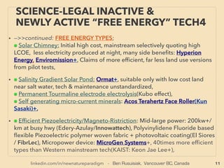 11
SCIENCE-ACCEPTED “FREE ENERGY”
4 PIEZOELECTRIC II MICRO & MACRO
• —>>continued: FREE ENERGY TYPES; ■ Microcurrent Energy Harvesters: ■2 Piezoelectricity:
●But for non-linear frequency harvesting(non-repetitive vibration) focus, resonance might
be avoided: Stochastic Bi-stable or Multi stable, cantilever with magnetic tip to interact
with one magnet at ﬁxed position that is same "height" as extension of cantilever. Also
might use buckled beam with with both ends clamped with middle.
• Parametric resonance(not set to narrow frequency resonance emphasis but
incorporating non-linear movements: non periodic one time only unique arbitrary
motion is ok) type non linear inductance-capacitance of piezo vibration: eg Velocity
Damped Resonant Generator(VDRG) by EM damping, Coulomb Damped Resonant
Generators(CDRGs) by electrostatic damping. Can be combined with other methods
such as electromagnetic induction.
• Generally wide range of vibration is harvested as energy(ReVibe Energy, Mide Volture,
Arveni fr+), Battery combo emphasis(Linear Technology+), Switch focus(Algra Group+),
Automobile distance warning(Ceratec Engineering Corporation+), Automatic parking
space broadcaster (ParkHere GmbH), High power density(MicroGen Systems MSM,
AdaptivEnergy RLP, 8power+), Footsteps use for surveillance device(Pavegen+), AAA
battery self charging battery or 10sec shaking 3mins lighting LED ﬂashlight was taken out
of market quickly(ブラザー工業)
Large industrial power is possible: 200kw+/km production at busy hwy became possible
with multi-stacked structure(Edery-Azulay/Innowattech), Polyvinylidene Fluoride(PVDF)
based ﬂexible Piezoelectric - FerroElectric(electrically polarized material) polymer woven
fabric + photovoltaic coating(El Siores /FibrLec).
 