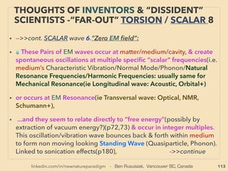 linkedin.com/in/newnatureparadigm - Ben Rusuisiak, Vancouver BC, Canada 113
“INVENTOR PSEUDO SCIENCE” FREE ENERGY
1,2 AMBIENT ELECTRICITY & BACK EMF 4
• -->>1-non moving coil Ambient, 2-“Magnetic Motor”:、
●Device transforms/extracts ambient-thermal energy as electricity in
endothermic form from environment: Absorbs heat(instead of regular
electricity's dissipating heat), Device can go below 0°C, Scalar "wave"
link(p153-167), Cone-toroid-pyramid shape circuit seems to help, Often
capacitor based high DC voltage pulse trigger, Spark gap, Intentional spike/
ferroresonance (choking effect, also can happens when reg current is switched
off) starts rapid inﬂow: sort of like dielectric breakdown. Seems to coincide
with Electrical Resonance but more than just impedances cancel each other
out: something extra "comes in". Industrial size ambient electricity production
seems to link to phenomena that is currently avoided as disruptive by regular
electricity use mainstream power electronics: resonance/harmonics/spike etc.
(though these mainstream power factor correction is mainly about AC current,
and power generation here is DC)
• ●Transverse wave vs Longitudinal wave - “negative entropy”(negative resistor:
Ga Kron+), Macro equivalent of 100%+ quantum efﬁciency by multiple-exciton/
electron effect
 
