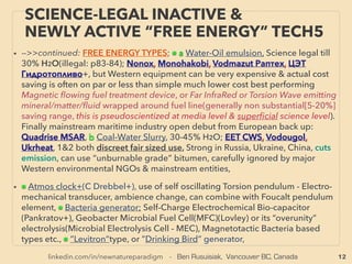 12
SCIENCE-ACCEPTED “FREE ENERGY”
5 PIEZOELECTRIC III VARIATIONS
• —>>continued: FREE ENERGY TYPES; ■ Microcurrent Energy Harvesters: ■2 Piezoelectricity:
Others: Wearables(Flexous BV - Kinergizer+), Tire sensor for transport or mining trucks
(Transense, SilentSensors+), Spray paint on surface to make it a generator (www.munekata.jp/
eh/), PVDF based /pyroelectric/thermoelectric & Piezoelectric functioning soft thin polymer ﬁlm
(Kureha Kagaku), Self charging by human motion Small ﬂashlight(株式会社スライブ– 圧電素子+)
Pacemaker sensor from heartbeat(KAIST, smart-MEMPHIS Silex [enhanced harvesting by MEMS
PZT: Lead zirconate titanate]+), People movement surveillance by step-in mattress tracking
(東リ イーテリア),
SOME OF OTHER PIEZO, PIEZO LIKE MECHANICS, or SYNERGIZED COMBO:
i -ElectroStrictive Polymer(change shape or lengthen under electric ﬁeld or vice versa,
signiﬁcant degree of actuation occurs by electricity applied & used for artiﬁcial muscle) for
much increased efﬁciency(Mcknight & Mcginnis+) even if electric ﬁeld needs to be generated
for power harvesting, likely already in military use for much higher macro level power
generation. ii-Simiar to above "i" but very soft super stretchable Dielectric Elastomer is low cost
material and useable for wave/hydro energy(Softgen Univ Auckland+): 1w per human step
range. 0.1mm thick elastic rubber paper like "power generating rubber" with 2 to 10 times
higher than conventional piezo material(Ricoh), 、
iii-Radio Frequency harvesting by piezo system with cantilever system(Mahmoud Al Ahmad+),
iv-Far more minute level vibration sensitive Nanostructure or NanoWire/NEMS
(NanoElectroMechanical Systems) can be much more efﬁcient than conventional piezoelectric
(KAIST: Keon Jae Lee+), v-Other mechanical combination are explored and deemed to have
advantages: Shape Memory Alloy(SMA, by temperature change)(p54), Magnetic Shape
Memory Alloy(MSMA)(AdaptaMat Oy: MSMA without piezo combo),
 