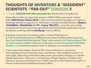 120
“INVENTOR PSEUDO SCIENCE” FREE
ENERGY- 3 HHO, OXYHYDROGEN GAS 7
• ■ Mix well with most conventional liquid & gas fuels in industrial boiler-furnace(eg
Aquygen+)+: Cut emission(50-85%+, less effective on NOx), Engine & exhaust
system cleaner(eg E&E HHO+), more power,
• ■ Rare but consistent seemingly credible claims of water only run cars(S Meyer,
Dingle, Cornish,Yogev, Garret, Leaich, Estevel, Waqar Ahmed, Valentin, Mohd Ali,
Abd Shukor, M Suematsu, Khan, P Lowrie, Rusetel, Bordeianu, Ghu Sarwar, TP
Edirisinghe, Purushottam Pipaliya, Ric Azevedo +), varied mechanics, some can run
with dirty water, most insist on resonance as key element.
• Sub form; “acoustic vibe” claim Ohmasa Gas: clustered HHO”, Flame 700°C,
Liquid at -180°C(O2:-183°C H2:-240°C), Higher fuel cell performance than H2?
Little risk of explosion, Can run combustion engine in vacuum/space, Easy low
cost <10kg/cm2 or 143psi storage, Larger molecule ie less leaking, same
indication from SG Gas,
• Even more rare methods of overunity H2 or HHO gas making claim that are lab
tested- eg: No catalyst applied optical pump excited UV radiation treatment
of water vapor in resonant cavity(Leslie Reach) etc. Signs of resistance by some
stronger 3rd world gov'ts(eg India, Pakistan+) of not suppressing this & other
"free energy" tech(eg The Economic Times - Tewari - Kirloskar Electric) & acting
indifferent to various Western establishment pressure to weed it out.
 