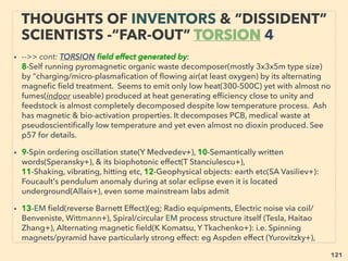 linkedin.com/in/newnatureparadigm - Ben Rusuisiak, Vancouver BC, Canada 121
• 4-Plasma or “Virtual power” Inducer-Exploder-Imploder with inert/
noble gas/water inside(Papp, Britt, Rohner, Ke Rauen, Ray, Correa,
Clem, Pantone, Schaeffer, Neil, Valkinburg+):
• Vacuum-Ambient energy, EM pulse, or some resonating thrust power
extracted in a container/engine/cavity, to exert power with or without
moving parts, Vortex energy?, Joe Cell link(Booker, P Stevens+),
Einstein had initial Reich’s Orgone energy(anomalous effect
accompanied micro current & electric ﬁeld self generation by speciﬁc
combination of conductor & dielectric material) conﬁrmation but
stopped(Mallove+),
• Often MHD/LMMHD (Liquid Metal) resembled mechanics: some kind
of ionization/excitation/plasmaﬁcation of inert gas is involved. Exact
mix ratio of Water/Air/Steam/Oil/ or various Noble gases is used as
“energy substrate” in closed container, Also “activated Nitrogen” can
be used?(RJ Strutt+), -->>cont:
“INVENTOR PSEUDO SCIENCE” FREE
ENERGY- 4 COLD PLASMA PULSE
 