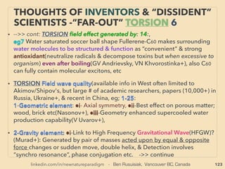 linkedin.com/in/newnatureparadigm - Ben Rusuisiak, Vancouver BC, Canada 123
“INVENTOR PSEUDO SCIENCE” FREE ENERGY
5 COMPRESSED/VORTEX AIR & WATER
• 5-Some Air Vacuum/Compressed Air or Steam Engine, Temperature
Gap Ampliﬁed (Heat)Energy Exchanger/Vortex Tube/Hydrodynamic
Cavitation Heater, Hydraulic pumps claim occasional “perpetual
motion” depended on run(Ler Rogers, Frenette, Minto, Davey, Yeter,
Pope, Eskeli, Cahill, R Meyers, Truitt, Willimczik, Tesla, Hill, Karimov,
Troyan, Von Platen, Azarov, Alexeiv, Obadan, Potapov+), a few are
consistently overunity,
• Similar to 4 without plasma, Often involves abrupt change in cavity,
(pressure<->vacuum: air ﬂow - some oscillates, temperature,
evaporation, reheating released cold air), System is low maintenance
with less moving parts, Ambient heat converted to mechanical
motion(Ke Rauen+), Anomalous “gap” in energy used vs harvested
to break LOTD (Low Of Thermo Dynamics)? Also if calculated airﬂow
kinetic energy recovery of some devices, it breaks Benz Law:
SheerWind-INVELOX (Allaei). Can involve steam or venturi, -->cont:
 