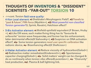 127
“INVENTOR PSEUDO SCIENCE” FREE ENERGY
6 REACTIONLESS DRIVE
• 6-Some of Reactionless, Propellantless Drive tech claims overunity effect: Shawyer(EM Drive -
China Academy of Space Technology: CAST), He Serrano, Menshikov, Tajmar, Gui
Fetta(Cannae drive: Cannae Inc-NASA), also NASA claims part of laser in resonance chamber
seems to travel superluminally - producing "warp bubble"? - Linked to Time Dilation
(p298-308), Ath Nassikas(Superconducting Thruster, works only at <70K, no fuel needed like
Hall Thruster), Ro Cook, BR Thornson, Shipov etc(Inertia Drive by off centre rotator, not
overunity); all witnessed by numerous physicists/engineers multiple of times: so semi
commercialized while still pseudscientized or "controversial-ized" at the same time - could this
be another model for LENR commercialization?
• Scissoring Gyro, Geometric wave Resonator Cavity(EM) or pulsing against space, Standing
wave resonance accompanies. Also related Ambient noise use microwave domain resonance
based Electrical Soliton Oscillator(soliton is pulse like wave propagate in water-plasma-optical
ﬁbre etc with maintained shape, balancing nonlinearity & dispersion on Nonlinear
Transmission Line[NLTL]) is self starting and self sustaining(D Ricketts+). Participators are
inventors + space agencies + private contractor mix.
• Matter can move with no external input when asymmetric momentum of virtual photon
enables vacuum to generate a net directional force(Al Feigel+), while mainstream approved
Magneto Optic Effect shows different energy level depends on circular polarized light's spin
direction(asymmetrical/non-reciprocal effect): Faraday Rotation. Mechanics Using “vacuum
ﬂuctuations of virtual plasma”? = Zeropoint Energy(ZPE), Electrokinetic force?, -->>cont:
 