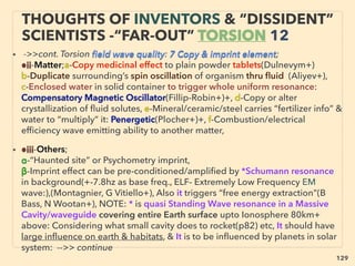 linkedin.com/in/newnatureparadigm - Ben Rusuisiak, Vancouver BC, Canada 129
“INVENTOR PSEUDO SCIENCE” FREE
ENERGY- 7GRAVITY BASE
• 7-Gravity or Centrifugal Force + Magnet(motor)(Dal Simpson, Ren
Ribeiro, Ewert, Cha Campbell, J Bedini, Rutowski, V Milkovic,
AlKhooss, Ucros, PK Raghuprasad+), Practical some large size various
models exist(eg 20x7x10m piston type) but no open
commercialization.
• Requires precision: timing, weight balance, some by “gravity
shielding”, Also SMOT - Simple Magnetic Overunity Toy model(G
Watson, Finsrud+) type “perpetual motion” in closed loop displayed
but low cost energy generator is currently impractical,
• Also rather rare Gravitational Induction in Form of Electricity-(H
William Wallace, ME Boyd+) similar to ambient energy
extraction(p110-113)
 