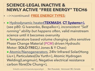13
SCIENCE-ACCEPTED “FREE ENERGY”
6 EM INDUCTION, RF RECTENNA
• —>>continued: FREE ENERGY TYPES; ■ Microcurrent Energy Harvesters:
■3 ElectroMagnetic Induction from vibration or motion: magnet oscillates on cantilever/spring with
coil wrapping it around to generate electricity from ambient sound or vibration(Perpetuum,
Adamant jp, Star Micronics, MicroStrain +), using oscillating move/EM ﬁeld of outside of device
using rotating or vertical motion(Joulefusion+), Focus on low end 5hz frequency recovery for
spotting personnel & harvesting energy in ofﬁce/factory(Mono-wireless+): eg walking sound on
carpet. Random directional motion into rotational energy to drive generator, similar to gyro
mechanics(Witt Energy+): this company aims for industrial size generator. Human motion based
battery charger for phones(AMPY Live Charged), 、
■4# Ambient & purpose-broadcasted RF wave frequency Harvester & Rectenna: Harvests
electromagntic wave usually Radio Frequency range & convert to DC electricity(This section deals
up to 10Ghz. As for 10-30,000Ghz range Rectenna[Terahertz & Far InfraRed], see p50 •i for
industrial sized electricity generation). Some can only Harvest from purpose intended directed
broadcaster-receiver set, as well as inadvertent 10m range 3rd party strong signal(Cymbet
EnerChip, ZF Switches & Sensors, Nowi Energy+). 、
But actually far away ambient radio wave(from WiFi, wireless phone, power line, lightning or RF
range electric motor noise etc) harvester did exist from yr2000s(RCA Airpower, withdrawn twice
after media debunking, probably consumer directed marketing exaggerated their reaction as
happens often for disruptive energy tech), and now available again(Drayson Freevolt, PowerCast
Corp, Nikola Labs+), Much more robust battery charger for dual mode low frequency EM ﬁeld &
high frequency WiFi wave(DennisSiegel.de). Resonance based ampliﬁed industrial level electricity
harvesting is approved by Philippine' gov't(Ism Aviso) but western media level pseudoscience.
Multiple invention "free energy" engineers often includes this method(Moray, Tesla+). Note higher
freq Thz/FIR level industrial power harvesting is ofﬁcially science approved(p50).
 