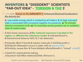 132
• ->>cont.-8- Hydrocarbon - Water Emulsion Fuel:
Various combo mechanics for fuel making, Sometimes differ from science legal
emulsion:、
➢ Mechanical: ●High pressure, ●Nanobubble, ●Sonic & Hydrodynamic Cavitation
(venturi, including high pressure homogenizer) & spraying, ●Simply repeating
emulsion process with each time 50% water addition with same combustion power
per unit, ●Sub-SuperCritical water treatment based “instant” emulsion(water
becomes superlow dielectric constant to easily mix with non-polar solvent),
●Acoustic, ●Often seems to be one step double emulsion Water-in-oil-in-water(w/
o/w), (o/w/o), or Gas in water in oil(g/w/o), (g/o/w) - even multiple types, 、
➢ EM wave: ●Magnetization, ●Electrolysis, ●Resonance, ●Lenard Effect, ●Torsion
“information wave”, ●Rotating Magnetic Field, ●FIR irradiation or emitting ceramic,
●Photo excitation/photocatalysis
➢ Others: ●Minerals, ●Plant polymer or some kind of nano-micelle(Tannic acid,
Saponin mix+), ●Bioceramic process, ●Water-fuel bonder,
• Some claim direct water-fuel co-feeding, or ”transmute” water to fuel,
“INVENTOR PSEUDO SCIENCE” FREE
ENERGY 8 H2O>50% EMULSION FUEL 3
 