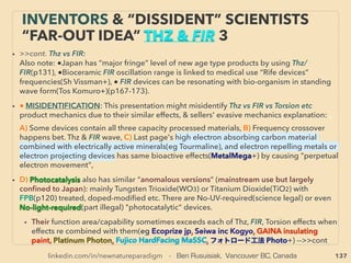 linkedin.com/in/newnatureparadigm - Ben Rusuisiak, Vancouver BC, Canada 137
“INVENTOR PSEUDO SCIENCE” FREE
ENERGY- 11 OTHERS AMBIENCE TYPES
• 11- Other mechanics don’t ﬁt to 1 to 10 category; Less replicated, some science
legal(also p8-27): Ambience types:
a-Crystal/geometry/pyramid electro inducer (Trawoeger, Grandics+),
b-Graphene & Carbon nanotube(CNT) generator,
c-Alpha Voltaics: α-particle emitter isotope cell(M Meyer, Mace+),
d-Negative Static Resistance Self Oscillator(Sweet+), Electrical Soliton Oscillator
(D Ricketts+), Gyrator or Negative Impedance Converter can to generate
power(T Kuipere, Gra Gunderson+),
• e-EM wave to power converter & charge battery, often Barium Titanate
use(DeGeus, M Reid+), f- Aerial static-ground current ﬂow extractor/Ambient
Electrostatic Motor(Lea, Britten, Matchett, Plauson+), “illegal” version of tree/
earth only battery or atmospheric electricity extraction, g-Self heating
resonating or electricity amplifying solid or layered ceramic(Win Lambertson+),
h-Given # of “free energy” claims by plasma, vortex, cavity resonance, pulse,
ﬂow dynamics, too few MHD claims(Gritskevitch+): classiﬁed for weather mod/
space weapon/air-liquid ﬂow & shockwave control(JP Petit+)? -->>cont:
 