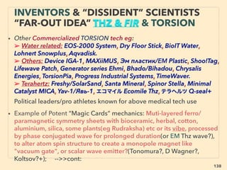 138
• —>Cont 11- Other mechanics:
Water types: *some of below are mainstream academic virtually approved*
a-Instant H2(also p38-39): Sealed inert gas chamber with Amalgam-Alluminium
based alloy(ER Anderson), Ceramic membrane(Bakhir), Monopole magnet
(Ehrenhaft), Nano Geometric shape Aluminium (S Khanna*+) +, b-Urine
(NH2)2CO or Saltwater Na++Cl-+ H2O “overunity" gas(Gamgee+),
• c-Sun light using 24hr working battery: ci-Galvanic-corrosion-overunity water
cell(Cater+), “self charge-separation” water effect, unlike most Water Powered
Clocks, cii-Bat Gen: Melanine based photo-electrochemical self-renewable
cell(Solis-Herera),
• d-Magnesium-saltwater battery charger(Greenivative Super G-Mag),
e-Hydrodynamic cavitation electrical generator(Grander+), f-10,000volt Lenard
Effect(Kelvin*+)- linked to ElectroHydroDynamic Electrospray aerosol charge &
ElectroScavenge - ElectroFreezing effect based weather modiﬁcation,
g-Resonance water pump(Bentley, Bellocq, Dickinson+) gauges more water
lifting than energy applied, h-Magnetic-vacuum water freezer/boiler at room
temp.(I Siegel+)
“INVENTOR PSEUDO SCIENCE” FREE
ENERGY- 11 OTHERS WATER TYPES
 