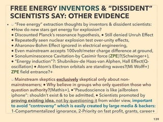 linkedin.com/in/newnatureparadigm - Ben Rusuisiak, Vancouver BC, Canada 139
• ■ "Free energy" demo usually witnessed, some thoroughly tested by
mainstream scientists on personal or military/aerospace/intel capacity, not
academic, using high-bandwidth digital oscilloscope+.
• Pulse triggered device or cold electricity is difﬁcult to measure its
performance, Most of volt & amp meter only claims quickly found to be
errors(PG Bailey+), but a few turn out “unexplainable”, Then testing scientists
avoid public comment or say “It appears the effect is true”. Local media or
sometimes even national media covers positively: “This will change the world,
Surely Nobel prize if real !”- but often never reported by media again.
• ■ Inventor tech blanket debunker & lab duplication failure quoted even in
alternative energy ﬁeld
■ These events are ALWAYS ignored by high ranking "reputable" tenured
mainstream academics that allows peer review; ”perpetual motion or energy
is against physics law”, “if it’s real we would’ve known it within last 200yrs+,
hence such effect cannot exist”
WORLD TREND; WHEN INVENTOR
STARTS ESTABLISHING NEW TECH.. 1
 