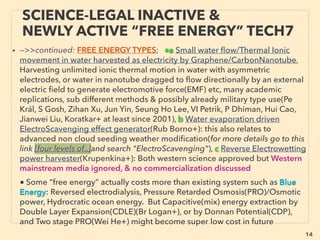 14
SCIENCE-ACCEPTED “FREE ENERGY”
7 AMBIENT EM WAVE HARVESTING
• —>>cont: FREE ENERGY TYPES; ■ Microcurrent Harvesters: ■4 RF wave Harvester:
There are wide range of RF scavenging methods available but technology is really
simple especially for non micro sized system(eg see below Crystal radio): Generally lab
recovery efﬁciency to electricity as of 2016 is at least 70%+ and some are reaching
unity level: "Full absorption" idea or 90+% recovery already at single Ghz range
frequency and continues up to Thz/FIR(Almoneef & Ramahi, Emr Karakaya, Fur Dincer
+),(but media level pseudoscientization of this claim occurs). Crystal radio set up(one
popular type is antenna coil and inductive tuning coil[no antenna is also possible],
speaker is usable without outside power) has wide band harvesting capability & many
home made large device can have much higher than micro device harvesting
capability.
• Some focus to increase power by Ultra-broadband EM induction or Piezo-
Electromagnetic or multiple vibration mode EM induction, etc(EnerBee+)
• HIGH VOLTAGE POWER LINE scavenging: Near ﬁeld high power line's EM ﬁeld ﬂux
directly or, Additionally generating vibration with interaction of device magnet with EM
ﬁeld to harvest extra energy from piezoelectric effect(Hosseinimehr & Tabesh+) etc, for
self powered electric current transmission monitoring purpose: mostly Wireless
Powerline Sensor(Sentient Energy IBOLT, USi Power Donut+), low power 3amp
working(Aclara Tollgrade LightHouse), or advanced monitoring(INCON GridSense Line
IQ, Lindsey Transmission Line Monitor+): This application is full mainstream use in some
regions/industry power monitoring segments while almost none in others. -->>cont:
 