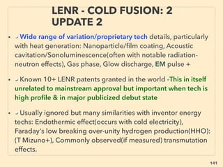 141
WORLD TREND; WHEN INVENTOR
STARTS ESTABLISHING NEW TECH.. 3
• ->> cont; free energy commercialization prosecuted: For more
prominent ones;
■ National media calls it as “pseudoscience”, & investors/local media
cancel, ■ Inventor helpers start ﬁghting, funds/equipments/documents
start missing, ■ Backers also warned as ﬁnancial-industrial security
threat by (un)identiﬁed groups
• ■ Suddenly classiﬁed as national security risk; Tech conﬁscation(by
Govn’t division, Intelligence agency, Private security company,
Unidentiﬁed armed group, or SWAT team) with or without warrant, told
to go to jail etc if discuss this event/technology, Police & media usually
ignore intervention request(in some way justiﬁable, but process criteria,
decision maker, responsibility, involved party unclear p310), this occurs
world wide, not just in West, but happening less and less recently:
reduced debunking or suppression of disruptive technology is
observed in most industries(exception Medical+) -->>cont:
 