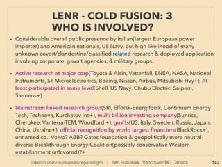 linkedin.com/in/newnatureparadigm - Ben Rusuisiak, Vancouver BC, Canada 142
• ->> cont; free energy commercialization prosecuted: For more
prominent ones;
• ■ With/without patent, large energy users, not producers, tend to buy
inventions, ■ Their own free type tech invention disappears
(Hamburg@Ford, G Low@NASA +), ■ Some inventors continue, without
commercialization, micro private based use,
■ Litigation, No$, Order/supply cancels, patent bought, military-intel
hire, etc+, ■ But now changing: Although mainstream ridiculed or
ignored, recently non electromagnetic(non scalable type or only
partial free energy device) are increasingly allowed to fully
commercialize with no prosecution or strange accidents/scandal
• Some researches of both mainstream/fringe type ﬁrmly conclude
"suppression" comes only/mostly from oil companies but this doesn't
often apply:
WORLD TREND; WHEN INVENTOR
STARTS ESTABLISHING NEW TECH.. 4
 