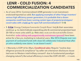143
WORLD TREND; WHEN INVENTOR
STARTS ESTABLISHING NEW TECH.. 5
• ->> cont; free energy commercialization prosecuted: For more prominent ones;
• ● In Western situation often energy using companies or energy unrelated NGOs
behave to stunt research/commercialization, or purchase & shelve it, while even
opposite- promotion of free energy- is observed for smaller/private Western oil
companies(Ton Craddock[Craddock engineering inc]+),
● Large oil companies in West actually tend to fund/develop low cost energy
tech and disruptive inventions seem to be patented and shelved, while mildly
effective types are commercialized. Western military & contractors companies
behaves similarly.
• ● Non-Western state owned large oil companies seem to nurture wide range of
low cost energy techs including "pseudoscience" & fund their research(eg:
Indonesia, Malaysia, Venezuela, Iran, UAE, even Western ally Saudi Arabia etc).
● Discouragement of super low cost energy tech(while promoting conventional
alternative energy) seems to be rather coming form Western based network of
some large corporate groups working together with various levels of Govn't,
Intelligence Agencies, Private Security companies, Western Oil companies
NGOs, Media.
 