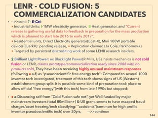 linkedin.com/in/newnatureparadigm - Ben Rusuisiak, Vancouver BC, Canada 144
• Rare cases of prominent politicians, scientists, personnel, magicians vow to
testify for validity of invention(Tesla, Moray, Trombly[UN delegates], Newman,
Gray, Br DePalma, T G Allen, H Coler, Ran Mills, Tewari+)
• Actual criminal case seems more likely with no tech details/independent
auditing, no inventor face, photo/name/address/video interview is publicized:
• a- Fake web sales, b-Valid inventor stretching claims / $mismanagement,
c-“Grass roots” or fake invention to discredit/divert free energy
movement(ignored by usual tech invention replicators),
d-High proﬁle group in “free energy” community collect$ to purchase/
develop new tech yet keep postponing/shelving it
• Yet small # of emerging high proﬁle groups seem to function coherently not
only for “tech disclosure” but for whole geo-econo-social open system
movement with little inﬂuence by Western mainstream(eg Thrive movement+)
WORLD TREND; WHEN INVENTOR
STARTS ESTABLISHING NEW TECH.. 6
 