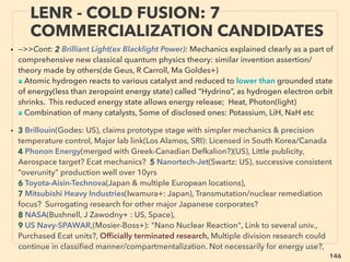 146
FREE ENERGY CHALLENGE: QUEST
TO MEET ACADEMIC PROTOCOL 2
• ■ “Reputed” labs/schools/publications have strong tie with “reputed = large”
scientist group-NGO-corporate, often disallow to test/publish “certain kind
of” new science or experiment data as “it would break the law”(Ge Pollack+),
”Blacklisted” academic can be banned from student interaction at schools,
mainstream science journals & conventions etc(B Josephson, Sarfatti+)、
■ Most large corporate research/Govn’t div has a strain whose member is
fully aware of/engaged in physics law breaking performance energy(& other)
techs but by secrecy contract(allegedly linked to National Security status)
mainstream academic/media is never ofﬁcially informed(Rug Santilli, Da
Yurth, Myr Evans+): scientiﬁc corruption
• ■ Alleged tenured dismissal, faculty/university warned of funding cut if
member studies “non-std-science”(B Martin, Jo Mack, CDF-Galtieri,
Delborne, MW Ho, Hal Arp+), or for geopolitics study most critical issue to
be avoided(Chomsky vs Jam Tracy): former prof as opposed to latter one is a
more of controlled opposition & gate keeper?(Ant Hall+), science is "policy
driven" sponsored by corporate groups(Dav Lewis+)
 