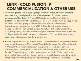 148
FREE ENERGY CHALLENGE: QUEST
TO MEET ACADEMIC PROTOCOL 4
• ➢ Free energy inventor has never been investigated ofﬁcially by modern
Western full scientiﬁc protocol. In turn declared to media: “In our entire history,
free energy validity has never been found“, "if we were every wrong, why so
many people believe us?", ”It’s a proven scientiﬁc consensus” 、
➢ Inﬂuencers can use system to create scientiﬁc reality by solely selected
convenient evidence(T Gold, Huyghe, McClenon+), Decisions made by use of
non-scientiﬁc/empirical paradigm(Schwinger, Kuhn+), Unprecedented
pseudoscience suddenly valid at geo-political events even if all experimental
evidence disproves(Ri Gage, Cr Roberts, Da Ganser, BK Partin, Nie Harrit, SE
Jones, Kev Ryan, Jud Wood, DR Grifﬁn, ADM Moorer, Dav Gapp, Chr Bollyn+)
• ➢ This is commonly observed, not exception, across science: Water, Monetary,
Gene, Consciousness, Human origin, Peak oil(Bakken formation+), Biotic only
hydrocarbon (p273), TopQuark, Big bang, Climate(p255-258), Biophoton,
Ancient ediﬁce/civilization, Archeology, Giants & Dwarfs, Medical (p241-250),
Advanced tech on Moon/Mars(Brandenburg, Carolotto, Van Flandern, M Bara, J
Escamilla, Ir Shapiro, Vasin, Chatelain+), History of tech-medicine-geopolitics +
 