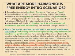 linkedin.com/in/newnatureparadigm - Ben Rusuisiak, Vancouver BC, Canada 153
THOUGHTS OF INVENTORS & “DISSIDENT”
SCIENTISTS -“FAR-OUT” TORSION / SCALAR 1
• TORSION ﬁeld -SCALAR "wave" distinction criteria is arbitrary to this
presentation: due to their "pseudoscientiﬁc status" there is no universal ofﬁcial
deﬁnition, naming or differentiation amongst experimenters and researchers
!
!
•
!
!
!
• Here they are differentiated by tendency of : 1-Copy/Imprint mechanics of
chemical or mineral quality to other matters, 2-Deemed ﬁeld projection method,
and 3-Frequently noticeable side effect phenomena. But there are many cross
over effects and difference might not be meaningful or strictly relevant.
SCALAR TORSION
COPY/
IMPRINT
EFFECT
Electric solenoid coil, electric frequency Rotating magnetic field, Rotating electrode
FIELD MORE
OFTEN
PROJECTED
BY
Mineral one flat layer after another with metal,
aluminum, orgone
Molecule spin spin interaction i.e. any
matter emits field
FIELD MORE
OFTEN
PROJECTED
BY
Electric screen or electrical wave form phase
conjugated
Specific geometry has strong effects:
pyramid, hexagon etc
FIELD MORE
OFTEN
PROJECTED
BY
Between magnets/ magnet zone Focused certain state of mind with emotion
MORE
OFTEN SIDE
EFFECT OF
Active standing wave, hologram Electron emitting or movement; carbon,
electrostatic, antioxidant bacteria
MORE
OFTEN SIDE
EFFECT OF
Non local wave frequency reading & projecting FIR or Terahertz range EM wave
 