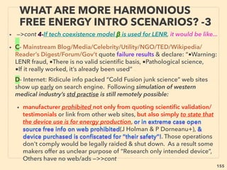 155
• ->>continuing TORSION-SCALAR BOTH examples:、
10-Some type of unusual electron ﬂow, gathering, "conjuring" effects
seemingly triggered by negative electron movement causing various
physical phenomena(Hutchison+)
• 11a-Improve Hi-Fi sound quality & standing wave musical instruments(J
Suehiro+):、
b-Also note mainstream idea of longitudinal acoustic standing wave
objects levitation by trapping between its nodes - here anomalous
gravity cancellation effect by Torsion-Scalar does the same by
longitudinal EM standing wave nodes trapping?,
• c-Similarly, certain coupling of man made ULF(Ultra Low Frequency) -
infrasound standing wave(as opposed to travelling wave) can cause
matters’ lattice structure to absorb it/trap its energy & resonate in such a
way it might either disintegrate or levitate depending on relationship
with matters’ characteristic phonon frequency?
THOUGHTS OF INVENTORS & “DISSIDENT”
SCIENTISTS -“FAR-OUT” TORSION / SCALAR 3
 