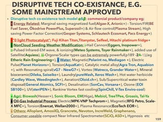 159
• ->>continuing TORSION-SCALAR BOTH examples:
• 22-Torsion/Scalar devices can alter(ie hamper or facilitate depends on
conﬁguration): coherence or order in electron ﬂow, microelectrical bio-
signalling, or coherence of bioorganism oscillation(Far InfraRed
frequency).
• Some devices work as protector: seemingly "block" scrambling
incoherent(or bio-incoherenct) EM ﬁeld(near strong electronic
device or broadcasting tower, geopathic zones etc),
• A few devices apparently convert it into "bio-digestable energy
pattern" by using the energy itself: Function as biobooster instead
of protector, But effect of each device seems to vary signiﬁcantly,
• Also some bioorganisms/individuals seem to demonstrate "scrambling
electron digesting mode" to thrive from "hazardous" EM ﬁeld patterns
while others are unable to do so and lose body balance & have
negative symptoms or perish. Also see Hormesis effects(p253,254)
THOUGHTS OF INVENTORS & “DISSIDENT”
SCIENTISTS -“FAR-OUT” TORSION / SCALAR 7
 