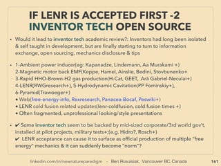 linkedin.com/in/newnatureparadigm - Ben Rusuisiak, Vancouver BC, Canada 161
• -->> cont: SCALAR “Wave” & its effect generating conditions:
• 3.Mutually opposed direction equal waves,
4.Certain shape, geometry, matter, or its pair,
5.Directed polarized multimode EM radiation via cavity(Cornwall+),
6. Orgone: Layers of varied electrical potential metals compressed & wedged by
dielectric/insulator material(neutral to electricity but reacts to electric ﬁeld) with
apparent micro EMF (electromotive force), microcurrent & micro EM ﬁeld generated
(often seems to be in FIR range) - similar to Tourmaline. Often used for "energy
pendant" type products(Tonomura, Kolztov+), This "dielectric ﬁeld" idea seems to
have been mysteriously de-emphasized/disappeared(Dollard, GH Steinmez+)
• 7.Twisting two copper wires in a ring-toroid form(Sli Sperling, Bri Besco+): "Tensor
ﬁeld generator"
• 8.”Zero EM ﬁeld” in-between buffer zone(some link to Meissner effect &
Superconductivity - eg; Two resonantly tuned EM coil pairs close together creating a
repelling interference pattern and EM ﬁeld, or Between opposed magnets or
current(VA Milyaev+), gravity anomaly(eg Oregon Vortex?+),or Coiled toroid even
without electricity, -->> continue
THOUGHTS OF INVENTORS & “DISSIDENT”
SCIENTISTS - “FAR-OUT IDEA” SCALAR 1
 
