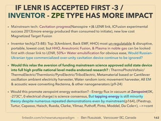 162
THOUGHTS OF INVENTORS & “DISSIDENT”
SCIENTISTS - “FAR-OUT IDEA” SCALAR 2
• —>>cont. SCALAR wave 8.”Zero EM ﬁeld”:
Mainstream calls this "zero energy" since only scalar potential exists (magnitude, “voltage”)
& zero vector(direction,“current”), But energy do exists(or violates 1st law, AB-Effect), and
remains - propagates as POTENTIAL wave(Myr Evans, Ehrenberg, Vlaenderen, Eckardt,
Bischof, Leus, Monstein, Siday+), Also macroscopically measured(Caprez, Varma+), Vector
potential measured as biologically active(Trukhan, T Kawaguchi, Rampl, Ia Lyons+) 、
● These Pairs of EM waves occur at matter/medium/cavity, & create spontaneous
oscillations at multiple speciﬁc “scalar” frequencies(i.e. medium’s Characteristic Vibration/
Normal Mode/Phonon/Natural Resonance Frequencies/Harmonic Frequencies: usually
same for Mechanical Resonance(ie Longitudinal wave: Acoustic, Orbital+)、
or occurs at EM Resonance(ie Transversal wave: Optical, NMR, Schumann+), 、
...and they seem to relate directly to “free energy”(possibly by extraction of vacuum
energy?)(p79-81) & occur in integer multiples. This oscillation/vibration wave bounces
back & forth within medium to form non moving looking Standing Wave (Quasiparticle,
Phonon). Linked to sonication effects(p263),、
● This standing wave vibration is Scalar Resonance; a clear example when Scalar ﬁeld/wave
is operating/created, eg: pulsing Cavity resonator/Biﬁlar-ﬂat coil/Mobius-Caduceus strip+,
Doesn’t “travel in line but creates ﬁeld”, Time reversible, 5th ﬁeld, also same pattern as
DNA. Similar effects are commonly observed, experimented, and discussed for nano
device, semiconductors, & solar cell photonic excitation, Secondary Harmonic
Generation(SHG) etc at mainstream ->>continue
 