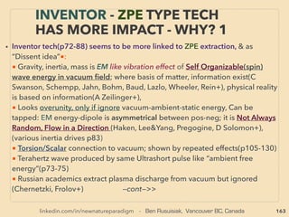 163
• —>>cont. SCALAR wave 8.”Zero EM ﬁeld”, Standing Wave: Re: Scalar wave- Note there is no
wave propagation in "Scalar" deﬁnition, but this term is used to express spread of energy or
"energy info" allegedly even at Zero EM ﬁeld type condition.
• Examples of allegedly this wave coupling linked anomaly: also related to “overunity”, vacuum
etc. in following: 1-4, 5(A-E): 、
1. Cold Electricity link(R Stifﬂer+)(p110-113), 2. Can send or extract electricity wirelessly to the
target, sometimes oscilloscope undetected if co-resonates(Tesla, S Jackson, Ha Muller+), 、
Similar Resonance based Single Wire Power Transmission by unclosed circuit(Russian Institute
for Electriﬁcation of Agriculture/Всероссийский институт электрификации сельского
хозяйства - виэсх, University Dubna/ Университет «Дубна» и «ЛайвНет» +), Same
mechanics can be used for wireless power transfer or single wire of including generally non
conductive medium: laser/wood/water etc(DS Strebkov, AI Nekrasov, VS Abramenko/ ДС
Стребков, АИ Некрасов, ВС Авраменко+), Its open circuit remains cold and at least an order
of magnitude larger power transfer per wire is possible in semi superconducting manner,
system building & maintenance cost is much lower than conventional method, particularly if
low cost nanocarbon ﬁbre is used for power transmission(possibly provided by likes of: VI
Petrik, Rosnano, CurTran+)、
Above is completely different from Single Wire Earth Return(SWER) method which is closed
cuircuit by grounded earth working as return path, but even this "orthodox unconventional"
method saves installation & maintenance cost for distant farming type use while ﬂuctuating
voltage poses some challenges(Mauncell AECOM, Ergon Energy+)-->>continue
THOUGHTS OF INVENTORS & “DISSIDENT”
SCIENTISTS - “FAR-OUT IDEA” SCALAR 3
 