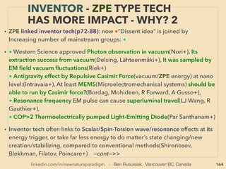 linkedin.com/in/newnatureparadigm - Ben Rusuisiak, Vancouver BC, Canada 164
THOUGHTS OF INVENTORS & “DISSIDENT”
SCIENTISTS - “FAR-OUT IDEA” SCALAR 4
• —>>cont. SCALAR wave 8.”Zero EM ﬁeld”, Standing Wave: Re: Scalar wave-
Alleged wave coupling linked anomaly: related to “overunity”: 、
3. Ultra distance, non-linear & time traverse communication(Zubow-Zubow-
Zubow, Tesla+),
4. or is it different mechanics version of on-site-locality only based binary digital
signalling "System on a Chip"(SoC) to directly control not just electronic
machinery but also biofunction and organic matter decomposition(deemed not
torsion/scalar): АттоСофт(Хесин Алексей Ильич)?、
5. Radionics mechanics; i.e. following ●A-E
●A- Mechanically enhanced “voodoo”, dowsing, instant pre-diagnosis,
●B-i-”Non local” version of Time Domain Electromagnetic Method (TDEM) or
Further advanced level of already science illegal commercialized tech by use of
Soviet tech based microlepton(torsion)field(eg Leaf and Stone Resonance,
Microlepton GeoVison, Georesonance+)(AF Ohatrin[Охатрин]+). This can be
explained in conventional terms as use of each mineral's resonance frequency:
Magnetic Resonance Coupling. Also slightly similar smaller area covering
unconventional ground radar tech(Frequency Modulated Continuous Wave:
Geophysical Assessment and Investigation Association) : -->>continue
 