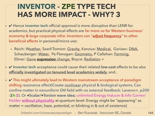165
• ->>cont. wave coupling: 5. Radionics mechanics: B-i: 、
Can deploy from ANY distance via wire/wireless (Holography/Quantum
entanglement); Every object or point/cell reﬂects “whole universe”, yet it
has own unique scalar wave frequencies(& EM ﬁeld freq.), also each
specie/type has group frequencies, & they are included in every part of
entity(hair, saliva, photo etc). 、
So possible to have intentional effect non-locally by sampling this
holograph wave, & manipulate it by wave matrix(EM ﬁeld) & re-transmit to
the target: “Forward phase” mode to enhance target function or copy
sample’s effect on target, or “phase reversal” mode to hamper/destroy
target. (P Tomkins, Pe Kelly, H Lovel, WJ Hale, BA Rockwell, J Gallimore+)
• B-ii-Once identify correct Frequency & electromagnetically record it in
wave form, physical effect is replicatable by a re-emitting this copied
computer software oscillation(eg- Mind-bio integrity & coherence
boosting, J Fridenstine+), or Sensing biological state or mining exploration
of target by b scanning them(de la Warr, Don Paris+) -->> continue
THOUGHTS OF INVENTORS & “DISSIDENT”
SCIENTISTS - “FAR-OUT IDEA” SCALAR 5
 