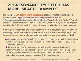 167
• ->>cont. wave coupling: non-local 5.Radionics - B
B-iv-Same mechanics used for cell phone/TV/radionic broadcasting by modulating
info-voice into wave & send it on a set frequency carrier then it is resonated by cell-TV
dial/person, insect etc on same freq. to receive info wirelessly: It’s no magic
●C- Tests with signiﬁcant results but stays as test & no data disclosed ofﬁcially:
Enhance forest(Pet Moscow+), Decompose toxin, Disinfect Area, Save fertilizer/
pesticide/chemical(only virtual use), “Virtual lipo suction”, Locate missing matter-
people, Remove or plant forensic evidence, Military use- no site visits needed
●D- Works depended on operator: Electric radionic machine works unplugged,   
●E- Radionic scalar diagram on paper only, mind based?(Hieronymus, J Campbell+),
●F- What happens if perfectly run location frequency on matter & resonate it
(teleport?, ME Boyd), human freq over machine(symbio?), a specie embryo freq over
others seems to produce results(PL Ighina, KG Dzang+),
• OTHER SCALAR QUALITIES: Vortex connects EM & Scalar wave(Mayl, Tomilin+),
Elementary particles interact with both Scalar/EM waves(J Dea, Pulver, Mi Wolff,
Imlauer+), commonalities with DNA -Helix,
• Commercialized SCALAR tech(eg: Aquapol, 90.10., Q-Link, GeoWave, EESystem,
Wave Genome, Quantec, Plate Koltsov КФС, Dessert Greening, α-Genius,
Neurophone, MEDEA 7, Pulsedtech, BioCharger, Teraﬁght, Water Energizers, Sev-
Sports, FIOS-Greenbox, ISEE Energywatch +)
THOUGHTS OF INVENTORS & “DISSIDENT”
SCIENTISTS - “FAR-OUT IDEA” SCALAR 7
 