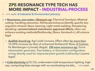180
• ->>cont. Torsion ﬁeld quality: 3-Spin element: ●iv-:Rotating magnet:
■γ Magnetic refrigeration(with magnetocaloric effect), mainstream ignored but actually
run with overunity effect(PD Keefe+), compared to conventional fridge: much lower cost
to make & maintenance, less energy consumption, Less noise & vibration, No
refrigerant - safer
■ δ Alters bacteria cell quality & bio activity(Kar Fijałkowski+), : effects are
conventionally not fully explainable, 、
■ λ Significant change of crystal quality especially surface quality & hardness depended
on different magnet rotating frequency(B Fragoso+)(EB eclab jp, PulseTechinc.com+), &
Data match with surface change of matter by other types of torsion field (Kuznetsov+).
Shaping metallic glass by EM pulse(Geo Kaltenboeck+), Even static EM field can effect
matter in some situations: eg Unconventional elastic softening of matter by EM
field(Nakanishi & Yoshizawa+), same as Electro-thermo poling(p161, 6-●vii), But also
similar effect with ultrasonic: eg 700 -800°C range cast treated with certain acoustic
frequency 5mins to reinforce aluminium strength(Tec-eye jp Techno eye+),
• ●v-Parameter of molecule spin structure extended to physical superspace(Wheeler, MA
Markov+), ●vi-Create/inﬂuence: from spin-spin interaction upto gravity ﬁeld(Terletskiy,
H Wallace, Torr & Li, Ry Uchiyama+), ●vii- Effective in nanotechnology/polymer
manufacturing(J Xingliu+), ●viii- Counter Rotation can cause local gravity effect; i.e. time
space warp effect (Kozyrev+)- due to General Relativity law
THOUGHTS OF INVENTORS & “DISSIDENT”
SCIENTISTS -“FAR-OUT” TORSION 13
 