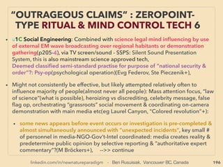 linkedin.com/in/newnatureparadigm - Ben Rusuisiak, Vancouver BC, Canada 196
• ORME: acronym of white powder that is claimed to be "Orbitally
Rearranged MonoAtomic Element"(Patent: Dav Hudson) /ORMUS/
WhiteGold Powder/M-State Matter of metal/Monoatomic Gold/Primary
Matter/Powder form of gold etc:
• Has a string of inconsistent yet very unusual claims. Various indications it
was identiﬁed prier to 1980s in Soviet Russia, or ancient India, also likely
each product seems to be actually signiﬁcantly different with shared basic
qualities of unusual electrical properties. Fairly large number of esoteric
type producers in West in connection to pharmaceutical element. 、
It might reveal fundamental nature of ofﬁcially unknown super low cost
physics mechanics:
1-Sustained room temp SuperConductivity, 2-Compact low temp/low
energy ﬁssion, 3- Compact low temp/low energy Transmutation,
4- Physical conjuring/materialization effect? 5- New state of matter at
room temp, 6- Occasional extraordinary heightened biofunction & mental
clarity, 7- Potential link to Scalar/Torsion ﬁeld type effects:
EVEN MORE FAR-OUT ORMUS - HIGHLY
ANOMALOUS UNKNOWN MATTER
 
