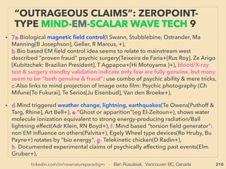 linkedin.com/in/newnatureparadigm - Ben Rusuisiak, Vancouver BC, Canada 210
• -->> cont: Some of accumulation/production methods of ORMUS/
like material or GOLD from it: ■F- Relation?:
• ii-Nano gold: Fairly common mainstream academic/industrial
production of colloidal gold or gold nanoparticles seem to
demonstrate similar effect as ORMUS/"Monoatomic Gold" on
biofunctioning, DNA, & electrical effects,
• At current undeveloped stage ORMUS is sometimes recommended
to self produce for own consumption since there is no std method to
conﬁrm if ﬁnal product is genuine: ■Generally not possible to strictly
differentiate from other matters/minerals/metals in powder form,
■Observing production method is critical identiﬁcation method as
product itself is supposed to change its quality, ■ Unknown mental
state and intent of producer when collected(some prominent
researchers-producers seriously think mind affects product
effectiveness by experience) ■Establishing producers' association
EVEN MORE “FAR-OUT” ORMUS -15
OTHER MATERIAL LIKELY RELATED
 
