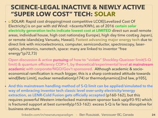 24
• —>>cont: FREE ENERGY TYPES; ■ Micro Harvesters: ■8# Thermal Ionic move harvested:
• Thermal Ionic movement only, no kinetic or vibration power used: 50-80°C "hair
electrodes" cause proton hopping(Bri Tulachan+), or Electricity at room temperature by
thermal motion of ions in STILL LIQUID instead of by FLOWS of the solutions by
Monolayer Graphene(Graphene Battery):
• Electron is emitted by interaction of graphene & cation, then it ﬂows along
graphene to electrode(Zihan Xu, Guoan Tai+). This particular theme, participated by
state backed Chinese TENG research groups is practically free energy tech, & was
not debunked in West but quietly discontinued on ofﬁcial level. This room
temperature Thermal Ionic movement energy harvesting/generation is not taken up
by inventor type groups.
• *Also Note TriboElectric related effects has mainstream disputes amongst what causes/
how electron transfer occurs.
• ■9# Reverse Electrowetting power harvester: Reverse ElectroWetting On
Dielectric(REWOD), Related to ElectroWetting process which can transport liquid with
electricity by modifying the surface tension of liquid especially on hydrophobic
surface(ﬁlm, dielectric etc), This differs from similar looking effect causeable by
ElectroMigration which gives force to move water.
SCIENCE-ACCEPTED “FREE ENERGY”
17 THERMAL IONIC II, R-ELECTROWET.
 