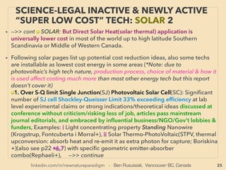 25
SCIENCE-ACCEPTED “FREE ENERGY”
19 REVERSE ELECTROWETTING II
• —>>cont: FREE ENERGY TYPES; ■ Micro Harvesters: ■9# Reverse Electrowetting harvester:
• This effect is listed in micro power segment here to indicate common elements with
TriboElectricity process, but REWOD research is currently more focused for high density
power production with large input(e.g. human kinetic power) for more of ﬂashlight or higher
power use level(e.g. 10w produced with battery set per shoe for human walking). Far more
efﬁcient than conventional piezoelectricity, Most efﬁcient energy harvesting method at this
time for human steps or car trafﬁc type power generation(along with tribo effect TENG
device).
• New mechanics are invented with recent mainstream backing: Use of Atomic Layer
Deposition(ALD), Capillary Microﬂuidic device achieves 65% electric generation
efﬁciency(Jak Kedzierski et al), Bubbler type(Instep Nanopower: Krupenkin & Taylor et al),
Coating surface ﬁlm with Al2O3 to increase capacitance etc.
• PERPETUAL MICROSEISM/MICROBAROM HARVESTING: in very high density(Tsung-Hsing
Hsu+). Another "science legal free energy" capability, but this harvests sub 1hz level super
slow oscillation as energy(takes more than 1 second per cycle: earth hum, weather or ocean
wave triggered "perpetual tremor"). Tribo TENG has similar capability. Much lower
density(efﬁciency) harvesting is possible with piezo etc. Naturally not ofﬁcially pursued given
high economical disruptiveness along with industrial electricity harvester from 1-Casimir
force, 2-Room temp thermal ionic movement only, 3-Earth Magnetic Field - Schumann
resonance, or 4-Tall antenna based voltage gradient tether. But now 5-FIR/THZ frequency
thermal radiation is in process of commercialization by mainstream embracement! (p50)
 