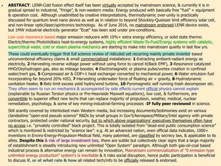ABSTRACT: LENR-Cold Fusion effect itself has been virtually accepted by mainstream science: Energy produced with
basically free “fuel” + equipment & operation cost. Although unadmitted by creative interpretations, thermodynamic
over-unity or Persistent Current/motion is officially observed in quantum level nano circuit, beyond Shockley-Queisser
limit efficiency solar cell, non-linear optic/laser/spintronics, time crystal, & magnetocaloric effects. Academic taboo
with extracting photon or electron fluctuation in vacuum, Maxwell's demon, affirming quantum ratchet, Casimir force
harvesting micro electronic device, & violation of 2nd law are finally discussed at mainstream journals. No publicly
endorsed LENR device exists, but 1MW electricity generator "Ecat" has been claimed to be sold with pre-conditions.、
Low cost resonance/magnet based major emission reducers with 10%+ extra efficiency, solid state thermo Electric/
thermo PhotoVoltaics heat-to-energy systems, & highly efficient Waste-To-Fuel/Energy systems with Catalytic,
SuperCritical water, Cold or Steam Plasma mechanics are starting to make inroads quietly. Above changes might
foreshadow first full science review of recurring inventors' hyper energy efficiency claims & small commercialized
installations: e.g. 1-Extracting nano oscillation/radiant energy as industrial electricity, 2-Harvesting DC reverse voltage
power instead of using force to cancel it(Back EMF), 3-Resonance catalyzed HHO/Oxy-hydrogen gas, also as mileage
booster, 4-Electromagnetic or cold plasma pulse/vortex creation in confined water/inert gas, 5-Compressed air &
COP>1 heat exchanger converted to mechanical power, 6-Catalyzed emulsion fuel with far beyond 50% H2O,
7-Hydrocarbon increased by std photocatalyzed O2 Nanobubble water & fuel emulsion, when infused with CO2 in
room temp/pressure. +variations, 8-Combining underwater air floating force & down gravity, 9-Propellantless drive,
10-Hydrodynamic cavitation heater, 11-Betz limit excess hydro/wind turbine, 12-Pyromagnetic self running heat
producing trash decomposer, etc. They often seem to run on mechanics & accompanied by common side effects
current official physics cannot explain(explained by Torsion physics or pre-Heaviside Maxwell equations), low cost, &
are convertible to superior new techs that can replace majority of propulsion, weather, medical, nuclear remediation,
time dilation, psychology, algorithm, & key mining-industrial-farming processes -IF fully peer reviewed in science.、
Recent paradigm shift might warrant disruptive official investigations on questionable but increasing documents/
testimonial claims on above alternative physics based “open-end pseudo science” R&Ds by groups working across
Gov’t/Aerospace/Military/Intel agencies & private contractors, hidden under secrecy law, to which above organizations’
executives often have no access i.e "unacknowledged" projects. They seem to be totally freed from “dead-end public
consumption science" & education that are restricted by “science law”: e.g. At one nation, according to official data,
1000+ inventions in Enviro-Energy-Propulsion-Medical field, including patented, are classified by "national security"
label, & applied to its allies. But as indicated at beginning, there are collectively clear signs that a majority of
establishment is attempting to gradually release unlimited “Open System” technologies & to reduce tech debunking.
Overall, mainstream commercialization of unlimited energy production is inevitable & it risks social disruption, hence
public discussion on how all related tech/geopolitical info to be officially released & endorsed can be valuable.
 