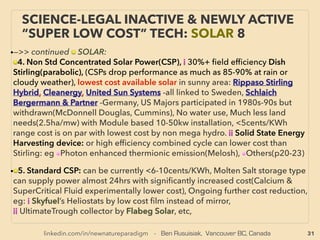 31
SCIENCE-ACCEPTED “FREE ENERGY”
24 COAL-WATER SLURRY
• —>>continued: FREE ENERGY TYPES; ■ Water Mixture Types:
■ b Coal-Water Slurry(CWS): 30-50% H2O(also note regular coal itself may contain high water
content), Historically competed against oil seriously then "lost" along with plant alcohol
fuels(US Prohibition), electric cars/hydrogen cars(all 1880s-1930s)/, Has by far the most
signiﬁcant short term potential as partial "free energy" tech. At boiler/gasiﬁcation, thermal
efﬁciency is coal+20% while fuel vol itself increases, storage & transferability made easier as
liquid fuel, Lower emission(CO2, NOx, SOx) than Diesel fuel boiler, Can utilize unrecovered
ﬁne coal, or coal sludge/tailing, to turn environmental hazard into revenue fuel product.、
With its mainstream approved status, this almost forgotten low tech can exert enormous
inﬂuence on shorter term energy market & geo-econo-political situation: largely dormant
massive coal reserve evenly distributed world wide can made into diesel equivalent with
1/2-1/4 of cost to destroy “fossil fuel” supply shortage, liquid fuel market price, & existing
crude oil reﬁning/sorting system. Potential to replace entire diesel/heavy oil supply if
modiﬁed special engine type(no nozzle wearing etc) is introduced(eg Micronised Reﬁned
Carbons(MRC) consuming DICE: Direct Injection Carbon Engine: US gov't backed
program(also GE, GM etc participation) bet 1970s-2000s, recently Australia [CSIRO & many
Australian coal companies])
• US: Unsuccessful gov't participated movement to promote CWS to replace majority of higher
priced imported oil in 1980s. Also clean coal burning IGCC(Integrated Gasiﬁcation
Combined Cycle) power plants in US are using coal water slurry for boiler feeding (wet feed
gasiﬁcation to produce extra H2)(CB&I E-Gas, Texaco-GE) though almost never reported.
Regular fuel use US CWS system installer:(ecoTECH Energy, AuraSource Inc+)
 