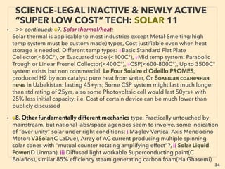 linkedin.com/in/newnatureparadigm - Ben Rusuisiak: Specialty Cleantech Analysis, Vancouver, Canada
34
• SIGNIFICANTLY LOWER COST TYPES: i.e. beyond grid parity if commercialized as
electricity generation, often same treatment as ”free energy”(p79-106); many stopped
researches, stay microscale, suddenly retracted without explanation, some suspected
internal only corporate use, Selective, under-exaggerated, outdated data for efﬁciency
& cost performance in mainstream reporting contradicts manufacturer or academic/
ﬁeld-lab data(particularly in fast advancing tech like Wind/Ocean energy or
semiconductor related Solar cell & solid state devices as well as MEMS, etc, But again
now emerging commercialized exceptions,
■ Non UV H2 Photolysis from water by Sn3O4(H Abe+), many other “artiﬁcial
photosynthesis”s,
• ■ 50-200%+ increased efﬁciency engines(Myers, Ogle,Covey, Pogue, Castellini, Brandt,
La Force, Hatton, Caggiano, Belland, Purushottam Pipaliya, Holland, Ch Brown, Fish+) by
cam timing, spark plug, carburetor+), Speciﬁc angled screen in carburetor
“accidentally” improved 50% mileage in 1960s(Ford), but model was soon “recalled to
correct it back” to factory spec(Pantone+). Pneumatic engine(“science illegal” version,
p91-94): Peugeot 208 Hybrid Air(40km/litre, 94mpg), Tata & MDI-lu(Negre), both being
shelved, Some non electric Japanese cars mostly sold only in Japan(35km+/l),
Volkswagen XL1(100km/l, 250 test units only) & discontinued Lupo(35km/l). In1920s
mainstream predicted 80mpg norm with test cars performing 100mpg+(Byr Wine, Al
Wallace, Bru McBurney+), Now available 95% efﬁcient Shinsei Electrostatic Motor,
SCIENCE-ACCEPTED “LOWEST COST” TECH
(PAST GRID PARITY) 1: EFFICIENT ENGINE
 