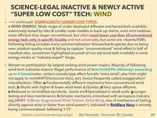 35
• —>> cont: SIGNIFICANTLY LOWER COST TYPES(& Grid Parity):
■ Regenerative Shock Absorber normally brings negligible 5% range car mileage
efﬁciency(eg ClearMotion, hydraulic motor runs to generate power) but in certain
speciﬁc electrical energy needs application it could bring substantial saving.
• ■ ElectroDynamic Tether: mainstream approved idea as only limited use in space
environment as lowest cost tech(long conducting wire[mainly 500m plus for large
power but works from 1m] moves along earth magnetic ﬁeld etc to generate
electricity), Can be used to replace fuel with free electricity for low orbit satellites
and even ultra high elevation ﬂight if air craft propulsion re-conﬁguration is
made(plasma, ion thrust etc) with high elevation cruising(BE Gilchrist, Jam
McCanney+)/(Boeing - Tether Unlimited). But actually generates full time "free
energy" on earth surface: by likely triggering imbalanced static electricity to ﬂow,
Works at on-ground still-earth vertical environment with graphene/nanocarbon
use(IonPowerGroup.com+)
• ■ Super efﬁcient Phase Change Material(PCM) for housing: to release or absorb
heat at preset temperature: BioPCM, DuPont Energain, PCM injected wood: Enertia
Home, Combine PCM with Vacuum Insulation Panels(VIP) to provide certain
packages/boxes perpetual free cooling or heating depends on outside
temperature transition: va-Q-tec AG+
SCIENCE-ACCEPTED “LOWEST COST”
TECH 2: PHASE CHANGE, TETHER ETC
 