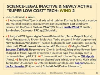 linkedin.com/in/newnatureparadigm - Ben Rusuisiak, Vancouver BC, Canada 36
SCIENCE-ACCEPTED “LOWEST COST”
TECH 3: AMMONIA, SOME BIOFUEL
• —>> continued SIGNIFICANTLY LOWER COST TYPES:
■ Portable ammonia maker from H2O+air by compression cycle etc for
engines(J Fleming), ■(N2H4)Hydrazine Fuel Cell: small, no precious metal, easy
high power fuel(Daihatsu co), ■ Aluminium Air Battery:1700km+ run range
100kg weight for electric cars(Phinergy), ■ Galvanic Reaction Salt Water Cell:
(Hydra Light+)Very slow reaction design, Currently for small phone charge type
power level, about 1/30-50th cost of regular 2A battery, with conistent voltage
and current, ■ Thorium:US in 70s, Uranium took over, nuclear plant use, far less
radiation, re-starting (India, Russia, China, US, Norway, Israel+), portable(Dratch
+),
• ■ Biofuel(Ethanol) from cellulose only(inedible plant, grass straw, tree branches,
broken trees etc), Some produce with <1/2 cost of retail petrol of high fuel
price nation(Kawasaki Heavy - within 2weeks of intending commercialization,
key board members + CEO ﬁred, and project shelved), others also announced
tech success without commercialization intention since 2006(Taisei Kensetsu &
Sapporo Beer, Honda+), as often happens in Japan, domestic only or 3rd world
use intention seems allowed?(Kita-Akita city forestry coop, Sumitomo Forestry,
Mitsui Zosen+): But stagnant commercialization situation started to change
world wide since around 2014(see Biomass: p71,81,82)
 