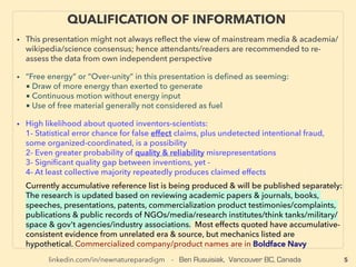 linkedin.com/in/newnatureparadigm - Ben Rusuisiak, Vancouver BC, Canada
QUALIFICATION OF INFORMATION
• This presentation focuses on less known but latest science consensus forming technologies on
strict effect basis, while a bulk of highest efﬁciency low cost techs & a majority of "outrageous"
& controversial claims category contradict predominant view, especially of Wikipedia &
Western media/NGOs. Hence attendants/readers are recommended to re-assess the data from
own independent perspective
• Regarding Controversial But Future Critical Technologies Discussed:
■ Term “Free energy” or “Over-unity” in this presentation is deﬁned as seeming as if:
-1 Drawing of more energy than exerted to generate
-2 Continuous motion without energy input
-3 Using free material generally not considered as fuel、
■ Inventors-scientists-witnesses: their claims might involve higher likelihood of:
-4 Fabrication, reliability exaggeration, or statistical error chance of observed effect
-5 At least above collective majority seems to consistently produces claimed effects
• Currently more detailed reference list is being produced & will be published separately:
The research is updated based on reviewing academic papers & journals, books, speeches,
presentations, patents, lab/commercialized product testimonies/complaints, publications &
public records of NGOs/media/research institutes/think tanks/military/space & gov't agencies/
industry associations. Most effects quoted have accumulative-consistent evidence from
unrelated era & source, but mechanics listed are hypothetical. Commercialized company/
products are shown in Boldface Navy. Due to space constraints, referenced individual names
are given with max 3 letters of ﬁrst name with whole last name(except some non-Western
names), & company names are listed in a way that is ﬁndable by search engine.
5
• THIS FILE IS PART 1 of 2 SERIES: BOTH 2 FILES CAN BE VIEWED IN ONE FILE AT:
Scribd [click here], Issuu [here], or Yumpu [here]
 