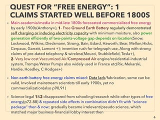 6
QUEST FOR “FREE ENERGY”: 1
CLAIMS STARTED WELL BEFORE 1800S
• Main academia/media in mid-late 1800s forecasted commercialized free energy
by early 1900s(Anthony+), 1- Free Ground Earth Battery regularly demonstrated
self charging or inducing electricity capacity in low moisture, also power
generation efﬁciently of two-points-voltage gap depends on location(Snow,
Lockwood, Wilkins, Dieckmann, Strong, Bain, Edard, Haworth, Bear, Mellon,Hicks,
Cerpaux, Garratt, Lamont +); invention rush for telegraph use, Along with strong
claims of pre-dated telephony & wireless(Meucci, Stubbleﬁeld, Tesla+),
2- Very low cost Vaccumized Air/Compressed Air engine/residential-industrial
system, Trompe/Water Pumps also widely used in France etc(Rix, Mekarski,
Hardie, Hoadley, C Hodges+)
• Non earth battery free energy claims mixed: General lack of information to tell
degree of actual physical effects from fabrication, some can be valid, Involved
mainstream scientists till early 1900s, yet no widely known commercialization
• Science legal 1&2 disappeared from schooling/research while other types of free
energy & repeated side effects in combination didn’t ﬁt with “science package”
then & now; gradually became irrelevant/pseudo science, which matched major
business-ﬁnancial lobby interest then
 