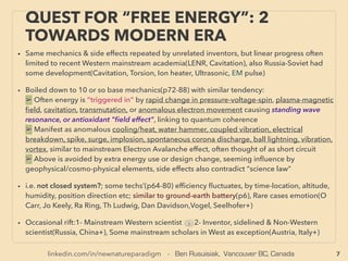 7
QUEST FOR “FREE ENERGY”: 2
TOWARDS MODERN ERA
• Same mechanics & side effects were repeated by unrelated inventors, but linear progress was
often limited to recent Western academia(LENR, Cavitation), Also Russia-Soviet had some
development(Cavitation, Torsion, Ion heater, Ultrasonic, EM pulse) at ofﬁcial level.
• Boiled down to 10 or so base mechanics(p110-138) with similar tendency:
a➢ Often energy is ”triggered in” by rapid change in pressure-voltage-spin, pulse, plasma-
magnetic ﬁeld, cavitation, transmutation, anomalous electron movement causing/caused by
standing wave resonance, or antioxidant prone "ﬁeld effect", linking to quantum coherence
b➢ Manifest as anomalous cooling/heat, water hammer, vibration coupling, electrical
breakdown, spike, surge, implosion, spontaneous corona discharge, ball lightning, vortex,
harmonics, similar to Electron Avalanche, Field Emission effect etc, treated as short circuit etc
c➢ Above is seemingly inﬂuenced by geophysical/cosmo-physical elements, often avoided
by extra energy use or design change, & its side effects might also contradict “science law”
d➢ "Static Electricity" is actually like high voltage, can ﬂow, & useable for industrial electricity
e➢ Strange mainstream insistence on defending clear ﬂaws in Electromagnetic Induction law
• i.e. not closed system?; some "free energy" techs’(p110-138) efﬁciency ﬂuctuates, by time-
location, altitude, humidity, orientation etc; similar to ground-earth battery(p6), In rare cases
thoughts/emotion seems to affect(O Carr, J Keely, Ra Ring, Th Ludwig, Dan Davidson,Vogel,
Seelhofer, R Schild+)
• Occasional rift:1- Mainstream Western scientist vs 2- Inventor, sidelined & Non-Western
scientist(Russia, China+), Some mainstream scholars in West as exception(Austria, Italy+)
 