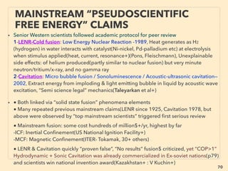 70
• —>> continued: ■ Wind,
•12 Downward vortex by water spray(P Carlson+), Sharav Sluices(Zaslavsky, Guetta,
Israel Gov backed), side effect use for desalinating water, •13 Horizontal, large version of
vortex tubes(De Oliver), Vsquare Wind(Ro Freda, US army link), Sheerwind
INVELOX(Allaei), •14 Mini size vortex: Western Co Fotovoltaici(Gachechiladze & Cimini),
• Convection Mill model(AR Bennett, A Holmes), can be interpreted as ambient
permanent free energy
• •15 Boundary Layer, Coupled Vortex Effect(Paraschivoiu, Daibiri+), Only small
improvement but universal wind turbine performance booster adopter: Leviathan Wind
Energizer(D Farb), •16 Oscillation based, no rotation, easily installed literally anywhere,
highly scalable: Altenera BreezeBee(Mo Kaplan), Even more efﬁcient Standing Wave
causing Resonance freq. crossover type of: Self exciting vortex shedding Zephyr Energy
Windbeam(Dy Thorp+), Aeroelastic ﬂutter: Windbelt/Windcell/Humdinger(S Frayne),
sold only under certain special conditions, some already copied: Wolt Wind Energy. If
resonance creation is aimed (avoided by regular turbine for device integrity reason) it
might further improve efﬁciency as seen in other techs. Also Piezo-
Triboelectricity(p19-22),
• •17 Portable & foldable wind generator: Natural Power Concepts(J Pitre, US military link),
Micro Windmill(Sm Rao), Ventus Folding Wind(Kuckir), 15-100cm diameter scalable &
space ﬁllable interconnected light turbines generates useable power from 2m/sec:
MotorWind(Gambarota)
SCIENCE-ACCEPTED
“SUPER LOW COST” TECH: WIND 4
 