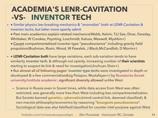 linkedin.com/in/newnatureparadigm - Ben Rusuisiak, Vancouver BC, Canada 71
• ■ Hydro/Tidal/Wave, Some are much lower cost only in remote towns or private power
generation, •1 Fundamentally conventional turbine operated super low cost hydro: eg
Hydro-Québec, Manitoba Hydro, Three Gorges Dam+,
• •2 Underwater tidal ﬂow, Low head hydro, some regular hydro turbine, while majority is
similar to vertical axis Darrieus wind turbine like: Benkatina(D Farb), Mako Turbine -
SeaUrchin(M Urch), Beck Mickle Hydro allows full weight of water power capture with 70%
range efﬁciency instead of regular premature turbine rotation (Gilmartin & Cattley),
ORPC(Gorlov Turbine used), New Energy EnCurrent, Strom-Boje(F Mondl), Hydrovolts (Da
Roth), Izumi si(V Markovic), Hydrocat, Larger scale: Verdant Power(D Corren), More
efﬁcient large scale Sundermann Turbine tilts power blades as rotate - vertical version of
above Beck Hydro: Many of above are easy installation- no damming/digging, Often easy
relocation, some show Betz law violation efﬁciency. Also large hydro dam equivalent in
ocean: Large to mega scale tidal: Blue Energy Canada(Bar Davis, Mar Burger+).
• Easily the most effective in ocean energy segment by MHD(MagnetoHydroDynamic)
generator by wave move(Liquid Metal type) or tidal move both(Scientiﬁc Applications &
Research Associates, aaaaaaaaaaaaaaaa a Institute of Electrical Engineering Chinese
Academy of Science+): this type can be easily demonstrated its low cost & high
efﬁciency(Koslover, Rynne, M.F.M.A Majid, Yan Peng, Li Ran +), Desalination plant left
over high salt content efﬂuent ﬂow salt water MHD(KSB Aktiengesellschaft+) -->>cont:
SCIENCE-ACCEPTED
“SUPER LOW COST” TECH: HYDRO
• 中国科学院电工研究所-
• 李然
 