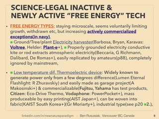 linkedin.com/in/newnatureparadigm - Ben Rusuisiak, Vancouver BC, Canada 8
SCIENCE-ACCEPTED “FREE ENERGY”
MICROCURRENT HARVESTING
• FREE ENERGY TYPES; increasingly actively commercialized (indicated by navy color letters),
■ MICRO CURRENT ENERGY HARVESTERS(technically dated turbine based smart water
meter water ﬂow harvester[also gas meter], or across the board full mainstream use wind &
solar type micro current generator is not covered in this presentation(eg indoor use
calculator). Generally negligible as industrial power. Most of them are commercialized after
yr 2000. Used for switches, sensors, meters(structural integrity, industrial, logistics,
transportation, equipment), IoT(Internet of Things), remote monitoring segment use etc:
Perpetually Powered Systems. Often auto Wireless Transmission function is built in as one of
key beneﬁts. This is currently one of most rapid progress energy generation efﬁciency & use
in commercialization along with industrial use solid state electrical generator from heat,
electronics manufacturing, solar power, & energy saving waste water/desalination process.
• Focus in this application is to have sufﬁcient power generation for the device and not
necessarily high efﬁciency. Devices only produce very small power but there are relevancies
& relations to other much larger macro scale "energy harvesting" mechanics covered in
presentation. Some mechanics with relatively easy industrial electrical generation potential
in this segment are marked as #
• Often use of metamaterials(engineered structure to increase wave-vibration resonance
amplifying for harvesting etc), even MEMS(MicroElectroMechanical System) now works in
very low freq. of under 30hz with S shaped cantilever etc(Huicong Liu +), or increase wide
band reception compared to resonance devices with only small number of limited
frequencies are harvested.
 
