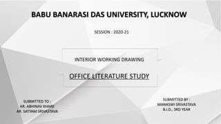 SUBMITTED TO :
AR. ABHINAV KHARE
AR. SATYAM SRIVASTAVA
OFFICE LITERATURE STUDY
BABU BANARASI DAS UNIVERSITY, LUCKNOW
SESSION : 2020-21
SUBMITTED BY :
MANASWI SRIVASTAVA
B.I.D., 3RD YEAR
INTERIOR WORKING DRAWING
 